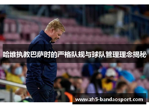 哈维执教巴萨时的严格队规与球队管理理念揭秘