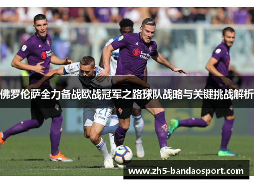 佛罗伦萨全力备战欧战冠军之路球队战略与关键挑战解析 佛罗伦萨全力备战欧战冠军之路球队战略与关键挑战解析